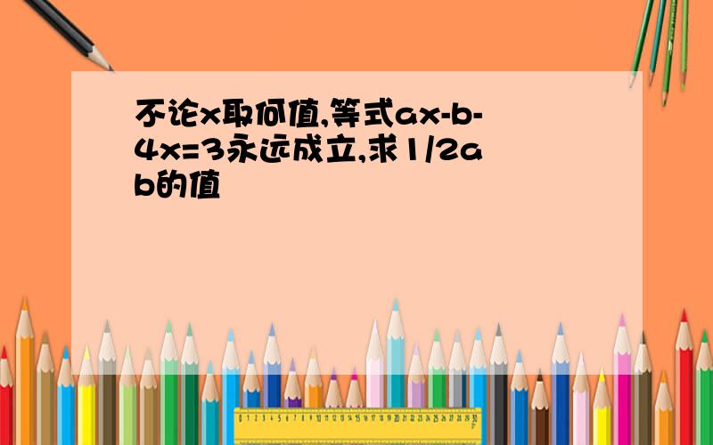 不论x取何值,等式ax-b-4x=3永远成立,求1/2ab的值