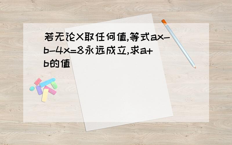 若无论X取任何值,等式ax-b-4x=8永远成立,求a+b的值