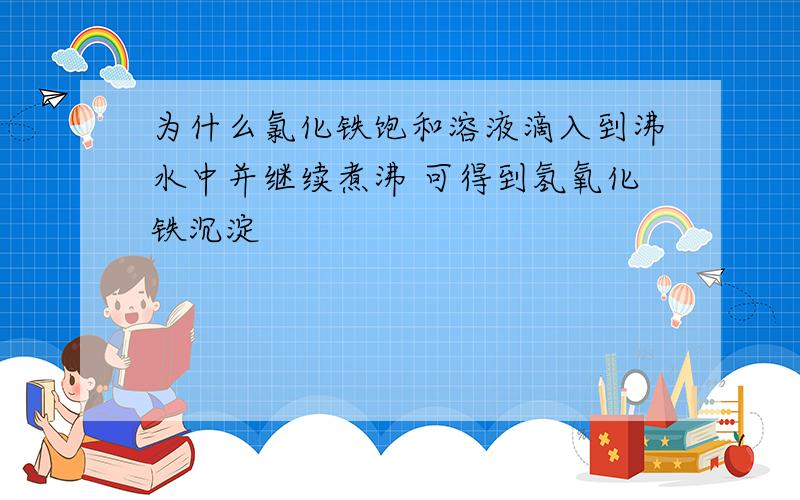 为什么氯化铁饱和溶液滴入到沸水中并继续煮沸 可得到氢氧化铁沉淀