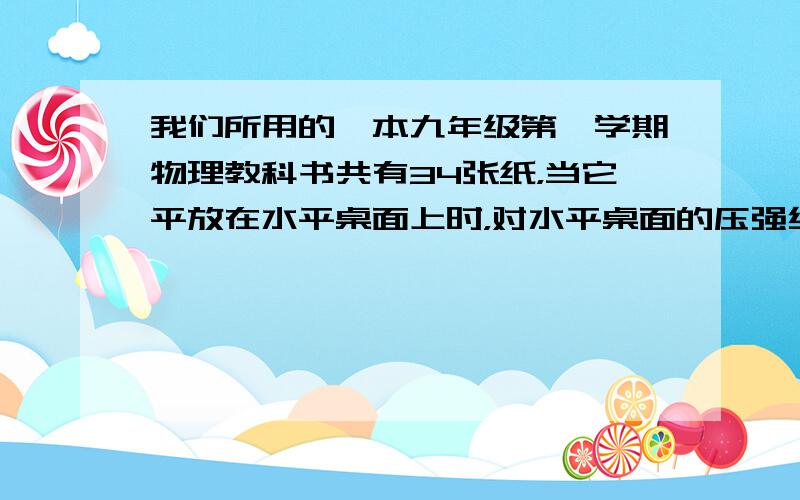 我们所用的一本九年级第一学期物理教科书共有34张纸，当它平放在水平桌面上时，对水平桌面的压强约为______帕，压力约为