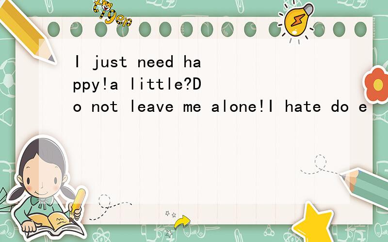 I just need happy!a little?Do not leave me alone!I hate do e