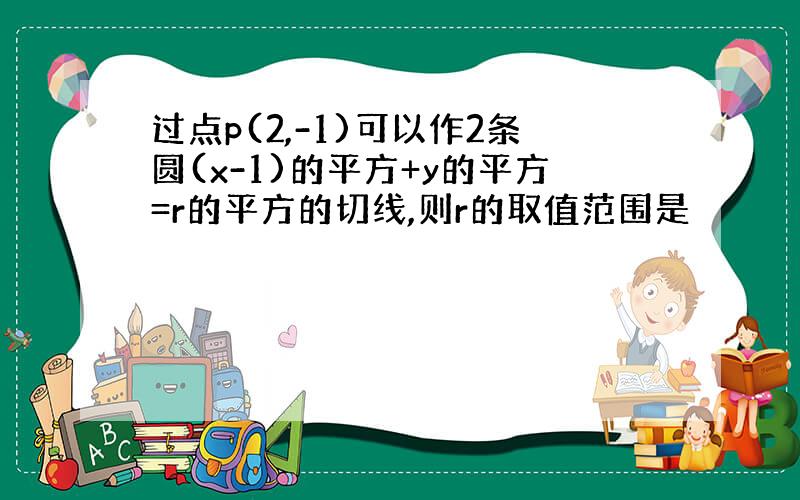 过点p(2,-1)可以作2条圆(x-1)的平方+y的平方=r的平方的切线,则r的取值范围是