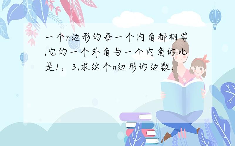 一个n边形的每一个内角都相等,它的一个外角与一个内角的比是1：3,求这个n边形的边数.