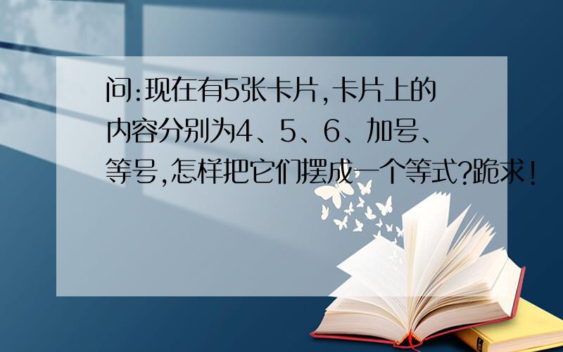 问:现在有5张卡片,卡片上的内容分别为4、5、6、加号、等号,怎样把它们摆成一个等式?跪求!