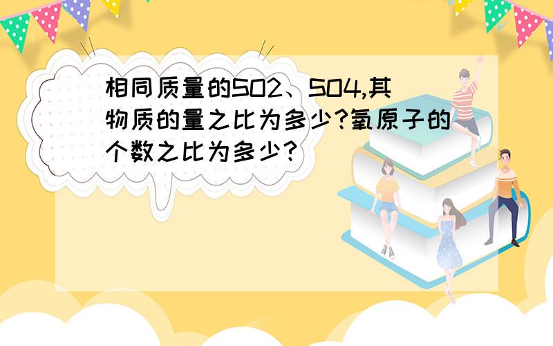 相同质量的SO2、SO4,其物质的量之比为多少?氧原子的个数之比为多少?