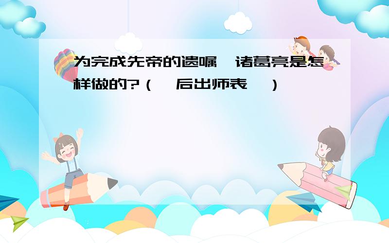 为完成先帝的遗嘱,诸葛亮是怎样做的?（《后出师表》）