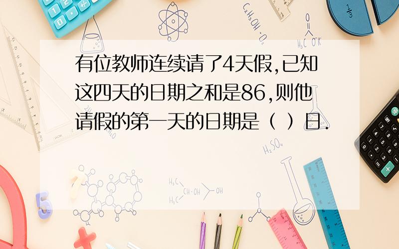 有位教师连续请了4天假,已知这四天的日期之和是86,则他请假的第一天的日期是（ ）日.