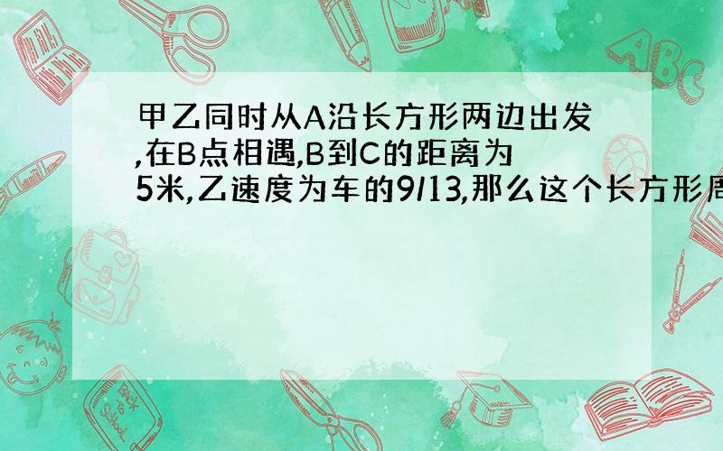 甲乙同时从A沿长方形两边出发,在B点相遇,B到C的距离为5米,乙速度为车的9/13,那么这个长方形周长是多少