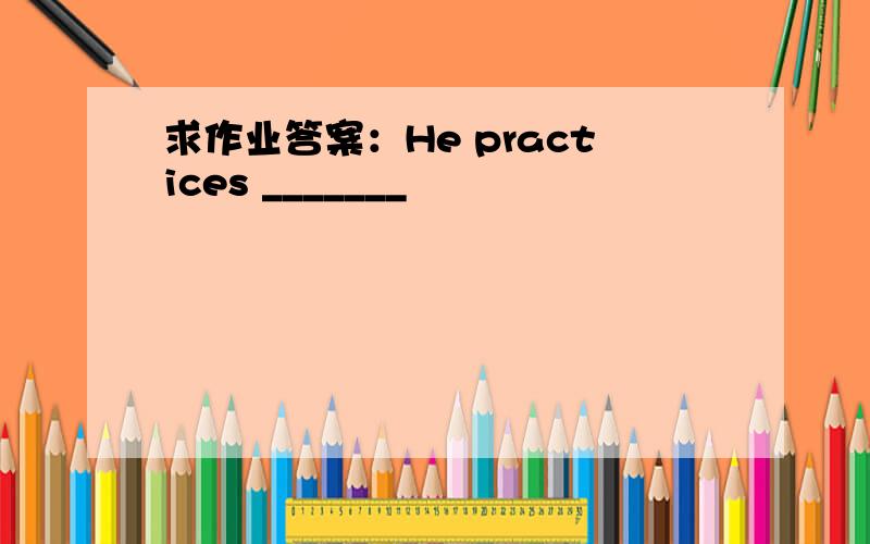 求作业答案：He practices _______