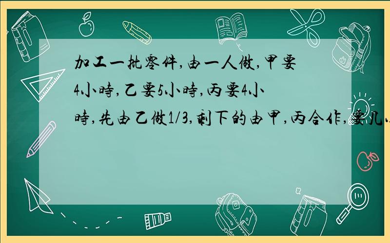 加工一批零件,由一人做,甲要4小时,乙要5小时,丙要4小时,先由乙做1/3,剩下的由甲,丙合作,要几小时