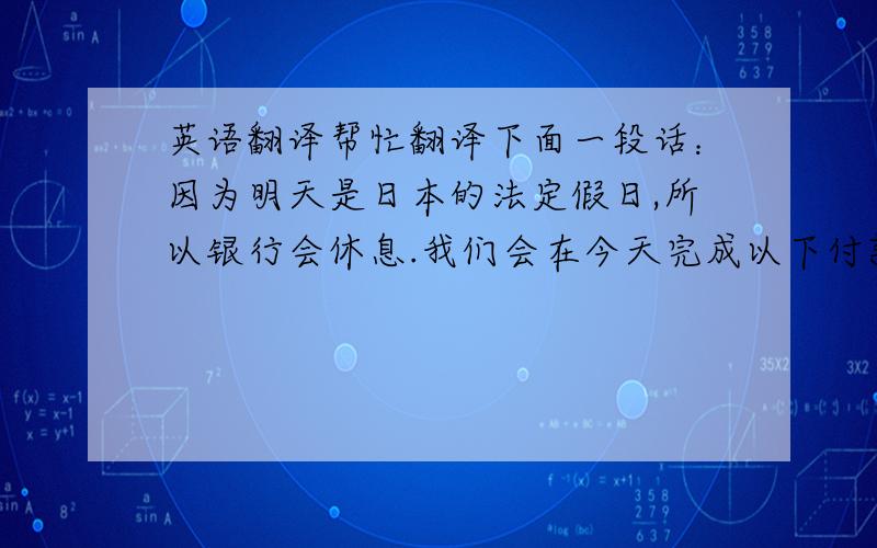 英语翻译帮忙翻译下面一段话：因为明天是日本的法定假日,所以银行会休息.我们会在今天完成以下付款.（不用完成这个词也行,反