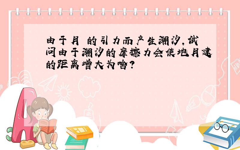 由于月毬的引力而产生潮汐,试问由于潮汐的摩擦力会使地月建的距离增大为啥?