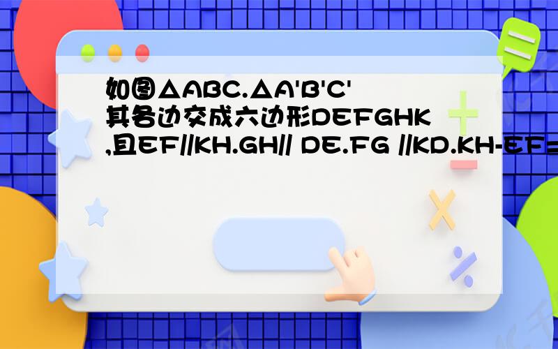 如图△ABC.△A'B'C'其各边交成六边形DEFGHK,且EF//KH.GH// DE.FG //KD.KH-EF=F