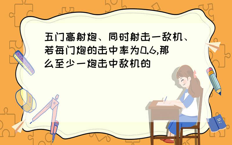 五门高射炮、同时射击一敌机、若每门炮的击中率为0.6,那么至少一炮击中敌机的