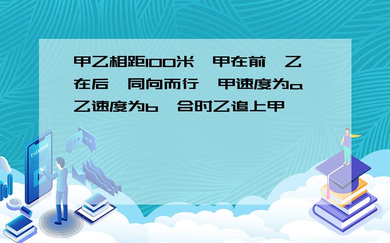 甲乙相距100米,甲在前,乙在后,同向而行,甲速度为a,乙速度为b,合时乙追上甲