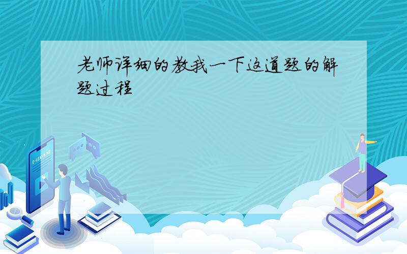 老师详细的教我一下这道题的解题过程