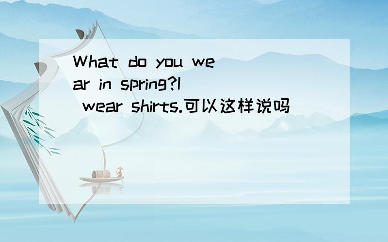 What do you wear in spring?I wear shirts.可以这样说吗