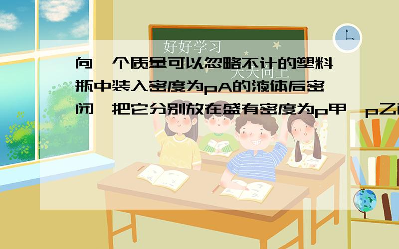 向一个质量可以忽略不计的塑料瓶中装入密度为pA的液体后密闭,把它分别放在盛有密度为p甲,p乙两种液体的容器中,所受浮力分