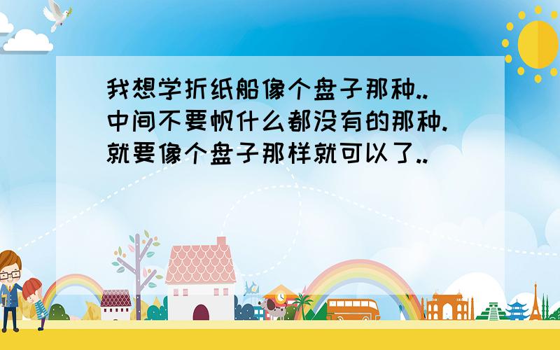 我想学折纸船像个盘子那种..中间不要帆什么都没有的那种.就要像个盘子那样就可以了..