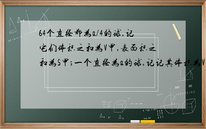 64个直径都为a/4的球,记它们体积之和为V甲,表面积之和为S甲；一个直径为a的球,记记其体积为V乙,表面积