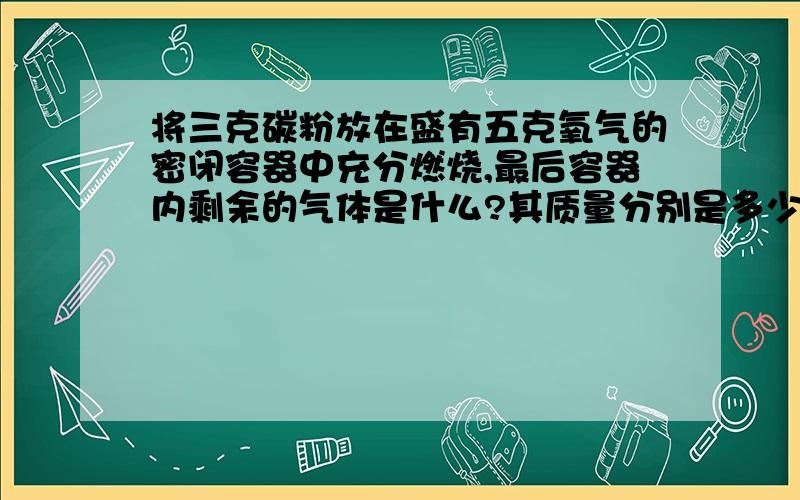 将三克碳粉放在盛有五克氧气的密闭容器中充分燃烧,最后容器内剩余的气体是什么?其质量分别是多少?