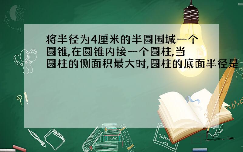 将半径为4厘米的半圆围城一个圆锥,在圆锥内接一个圆柱,当圆柱的侧面积最大时,圆柱的底面半径是 ?