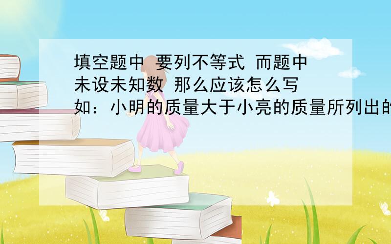 填空题中 要列不等式 而题中未设未知数 那么应该怎么写 如：小明的质量大于小亮的质量所列出的不等式为（ ） 能不能这么答