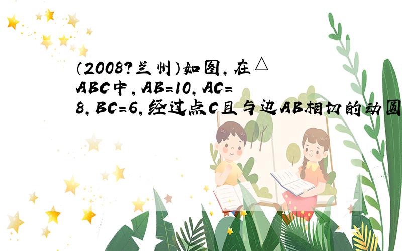 （2008?兰州）如图，在△ABC中，AB=10，AC=8，BC=6，经过点C且与边AB相切的动圆与CB，CA分别相交于