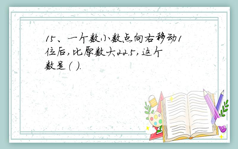 15、一个数小数点向右移动1位后,比原数大22.5,这个数是（ ）.