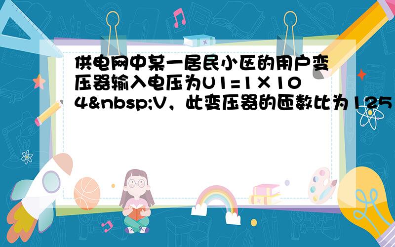 供电网中某一居民小区的用户变压器输入电压为U1=1×104 V，此变压器的匝数比为125：3，原来小区各用户用