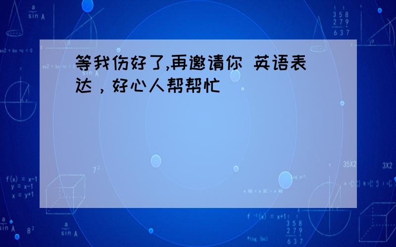 等我伤好了,再邀请你 英语表达，好心人帮帮忙