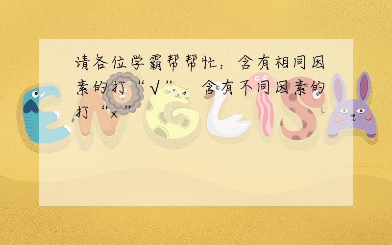 请各位学霸帮帮忙：含有相同因素的打“√”，含有不同因素的打“×”