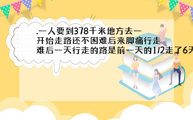 .一人要到378千米地方去一开始走路还不困难后来脚痛行走难后一天行走的路是前一天的1/2走了6天才能到目的