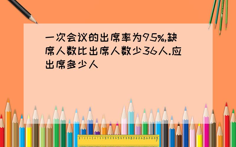 一次会议的出席率为95%,缺席人数比出席人数少36人.应出席多少人