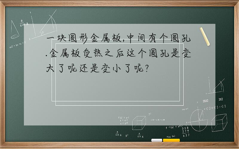 一块圆形金属板,中间有个圆孔.金属板受热之后这个圆孔是变大了呢还是变小了呢?