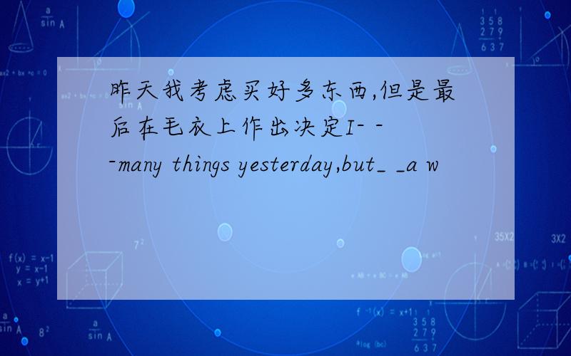 昨天我考虑买好多东西,但是最后在毛衣上作出决定I- - -many things yesterday,but_ _a w