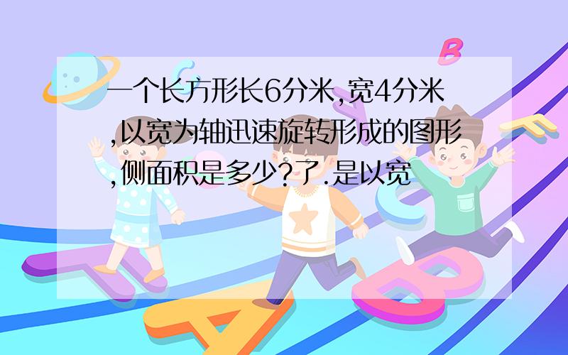 一个长方形长6分米,宽4分米,以宽为轴迅速旋转形成的图形,侧面积是多少?了.是以宽