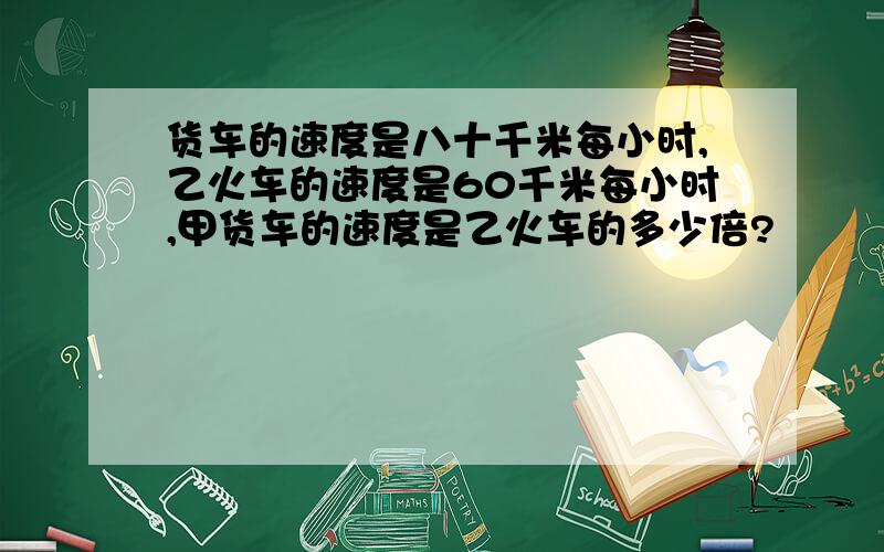 货车的速度是八十千米每小时,乙火车的速度是60千米每小时,甲货车的速度是乙火车的多少倍?