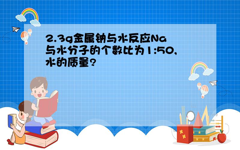 2.3g金属钠与水反应Na 与水分子的个数比为1:50,水的质量?