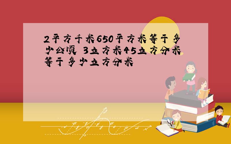 2平方千米650平方米等于多少公顷 3立方米45立方分米等于多少立方分米