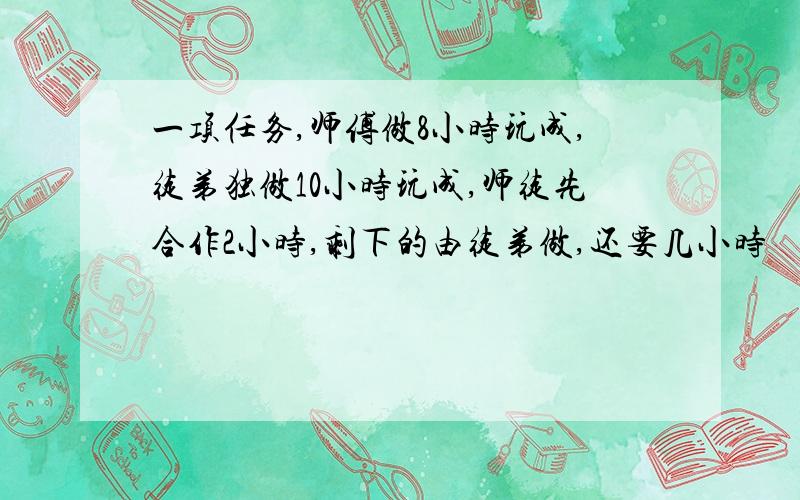 一项任务,师傅做8小时玩成,徒弟独做10小时玩成,师徒先合作2小时,剩下的由徒弟做,还要几小时