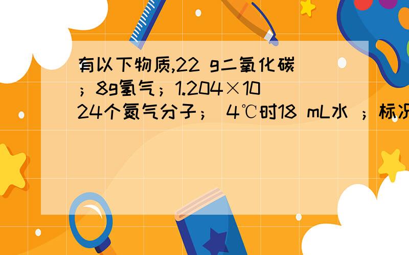 有以下物质,22 g二氧化碳；8g氢气；1.204×1024个氮气分子； 4℃时18 mL水 ；标况下,67.2L的O2