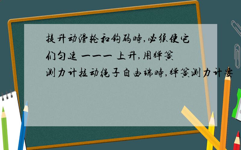 提升动滑轮和钩码时,必须使它们匀速 一一一 上升,用弹簧测力计拉动绳子自由端时,弹簧测力计要