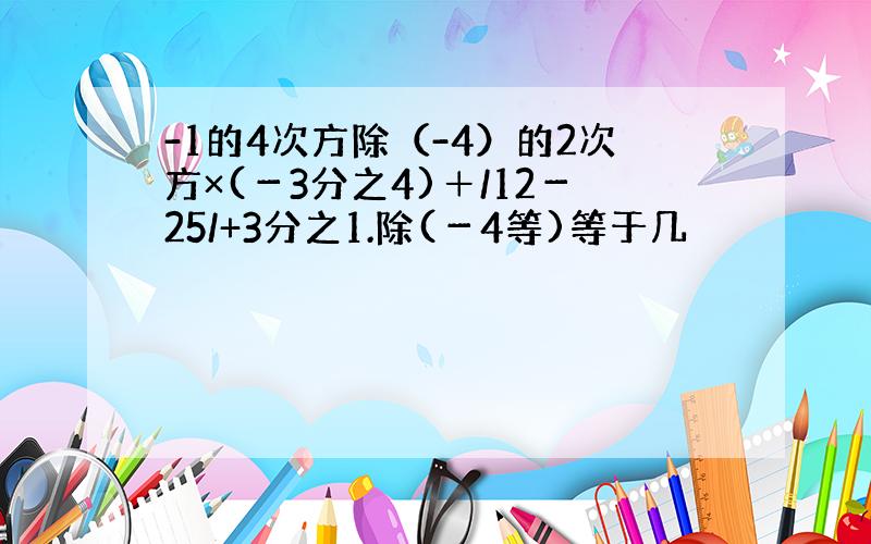 -1的4次方除（-4）的2次方×(－3分之4)＋/12－25/+3分之1.除(－4等)等于几