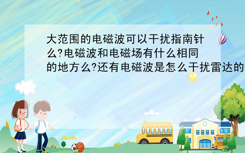 大范围的电磁波可以干扰指南针么?电磁波和电磁场有什么相同的地方么?还有电磁波是怎么干扰雷达的?请说的详细一点好不好?