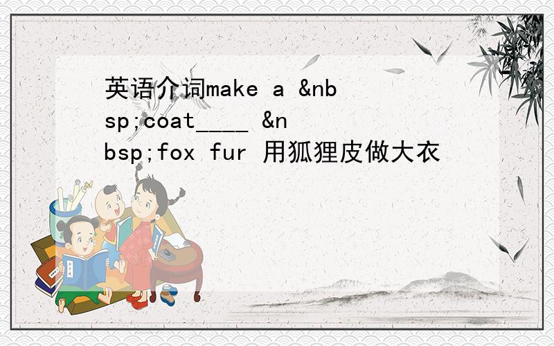 英语介词make a  coat____  fox fur 用狐狸皮做大衣