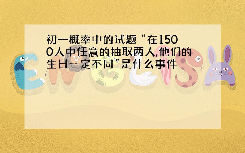 初一概率中的试题 “在1500人中任意的抽取两人,他们的生日一定不同”是什么事件