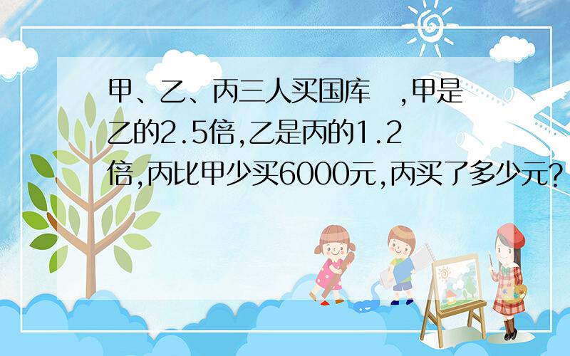 甲、乙、丙三人买国库劵,甲是乙的2.5倍,乙是丙的1.2倍,丙比甲少买6000元,丙买了多少元?