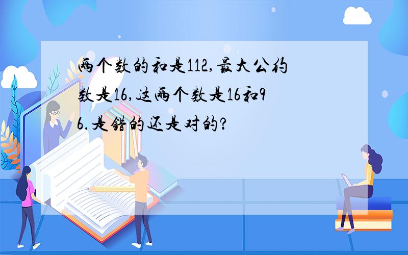 两个数的和是112,最大公约数是16,这两个数是16和96.是错的还是对的?