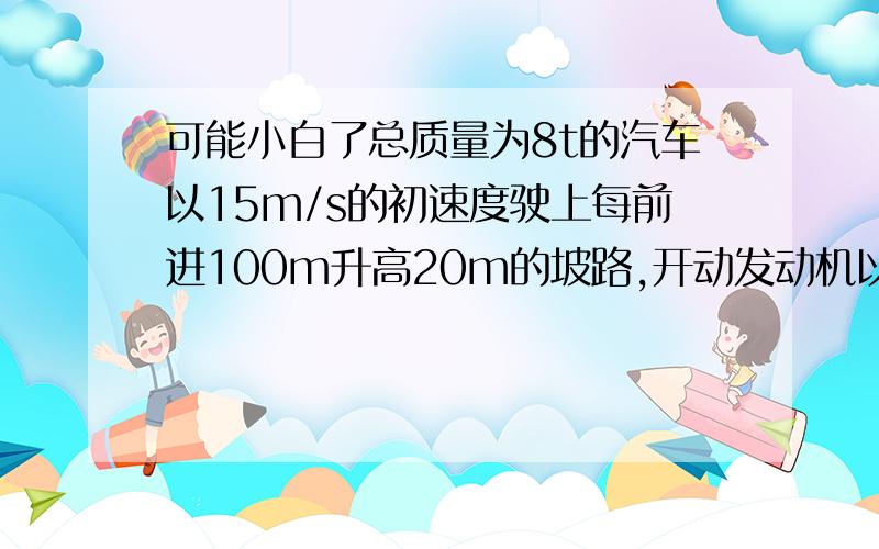 可能小白了总质量为8t的汽车以15m/s的初速度驶上每前进100m升高20m的坡路,开动发动机以120kw的功率行驶30